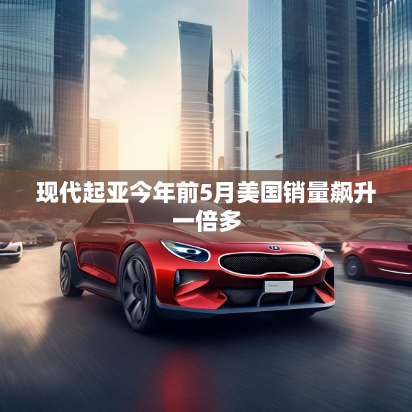 现代起亚今年前5月美国销量飙升一倍多