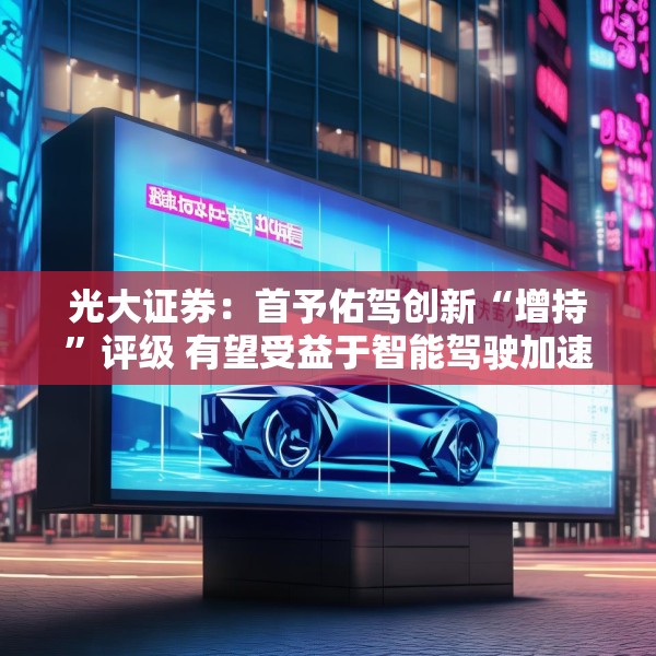 光大证券：首予佑驾创新“增持”评级 有望受益于智能驾驶加速渗透