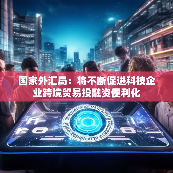 国家外汇局：将不断促进科技企业跨境贸易投融资便利化