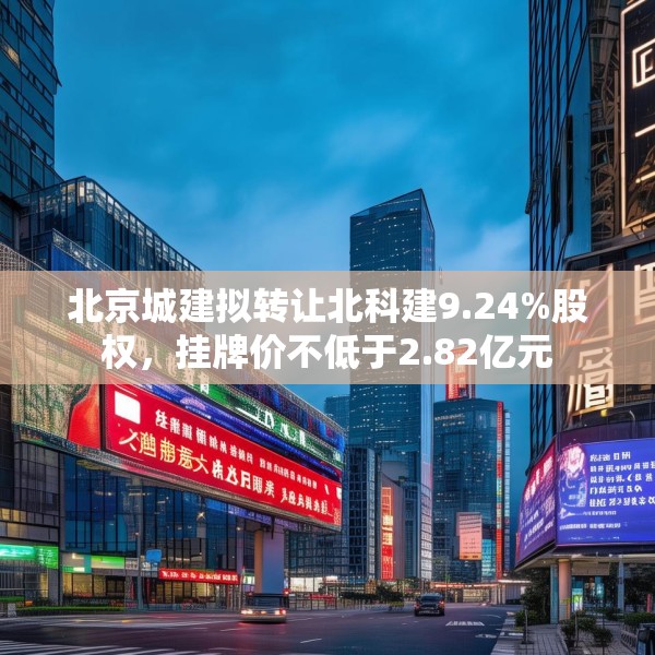 北京城建拟转让北科建9.24%股权，挂牌价不低于2.82亿元