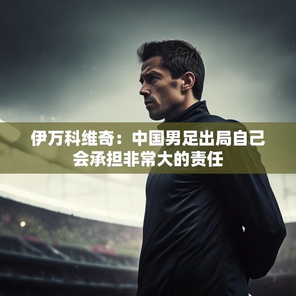 伊万科维奇：中国男足出局自己会承担非常大的责任