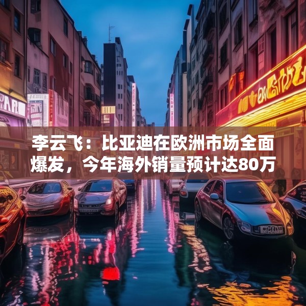 李云飞：比亚迪在欧洲市场全面爆发，今年海外销量预计达80万辆