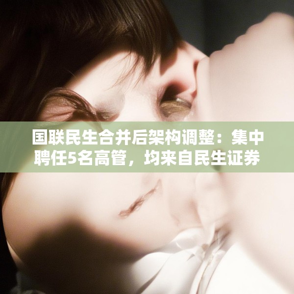 国联民生合并后架构调整：集中聘任5名高管，均来自民生证券