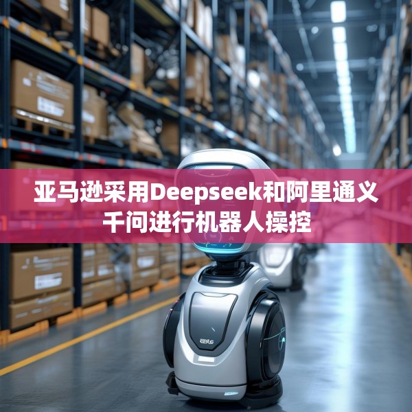 亚马逊采用Deepseek和阿里通义千问进行机器人操控
