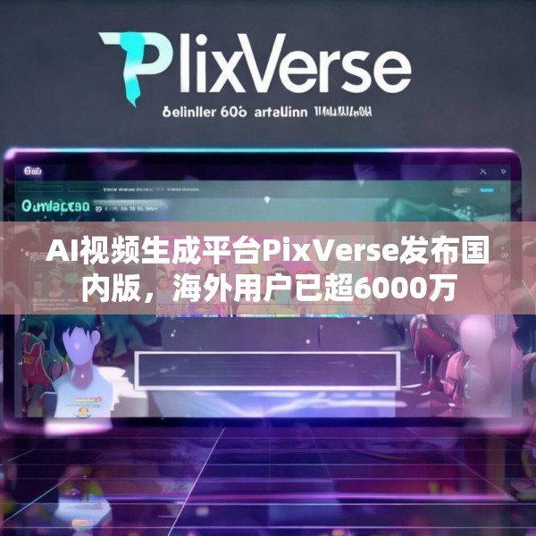 AI视频生成平台PixVerse发布国内版，海外用户已超6000万