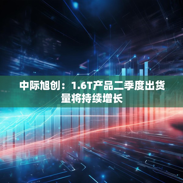 中际旭创：1.6T产品二季度出货量将持续增长
