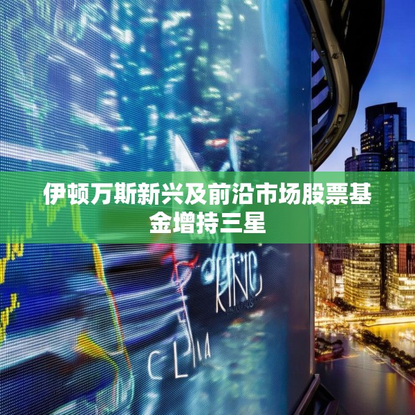 伊顿万斯新兴及前沿市场股票基金增持三星