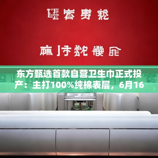 东方甄选首款自营卫生巾正式投产：主打100%纯棉表层，6月16日开售