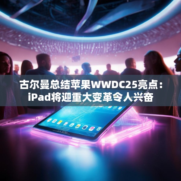 古尔曼总结苹果WWDC25亮点：iPad将迎重大变革令人兴奋