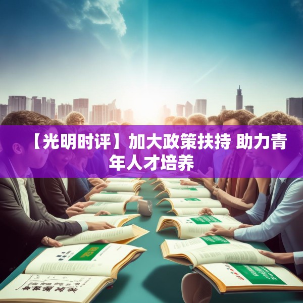 【光明时评】加大政策扶持 助力青年人才培养 