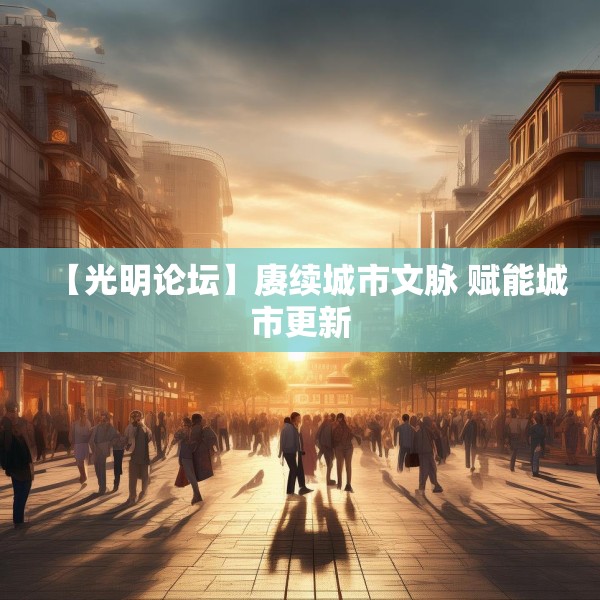 【光明论坛】赓续城市文脉 赋能城市更新