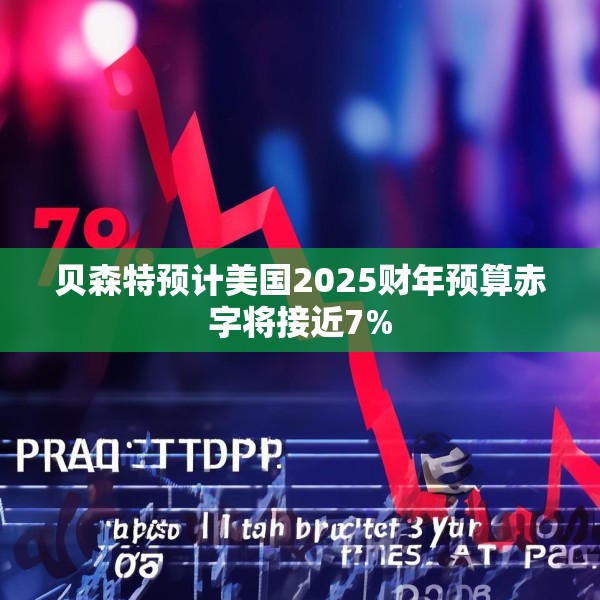 贝森特预计美国2025财年预算赤字将接近7%