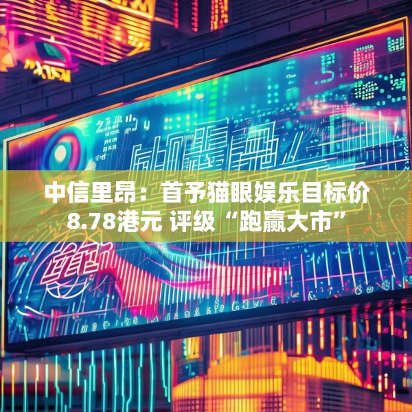 中信里昂：首予猫眼娱乐目标价8.78港元 评级“跑赢大市”