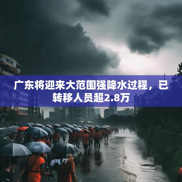 广东将迎来大范围强降水过程，已转移人员超2.8万