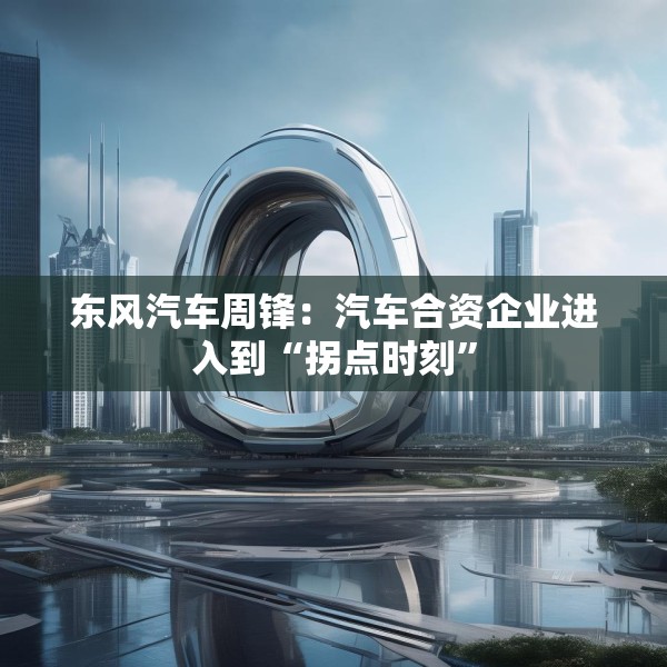 东风汽车周锋：汽车合资企业进入到“拐点时刻”