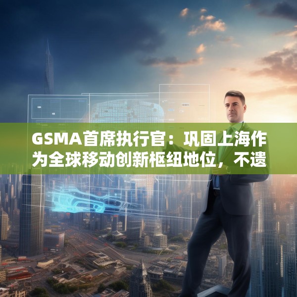 GSMA首席执行官：巩固上海作为全球移动创新枢纽地位，不遗余力推动中国科技生态发展