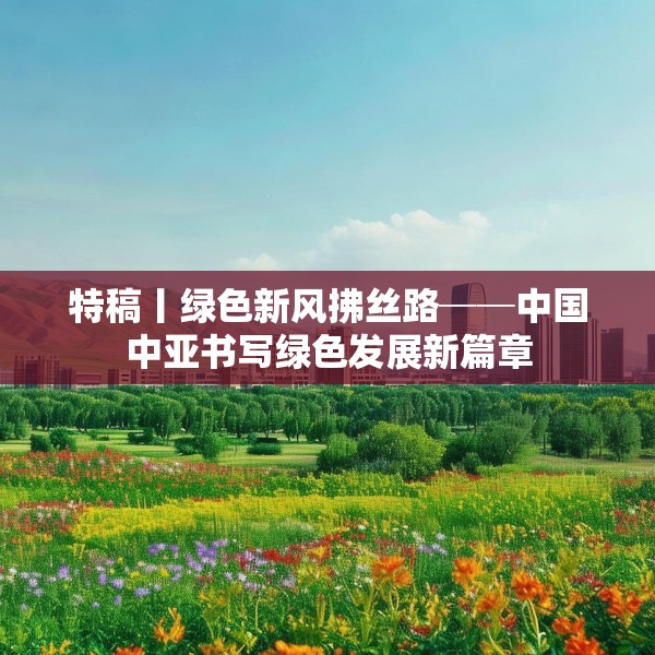特稿丨绿色新风拂丝路──中国中亚书写绿色发展新篇章
