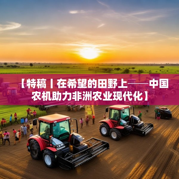 【特稿丨在希望的田野上──中国农机助力非洲农业现代化】