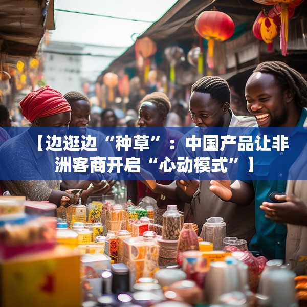 【边逛边“种草”：中国产品让非洲客商开启“心动模式”】