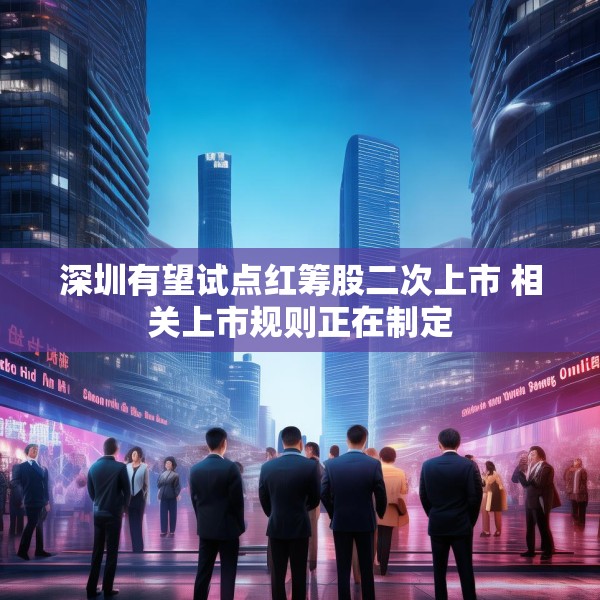 深圳有望试点红筹股二次上市 相关上市规则正在制定