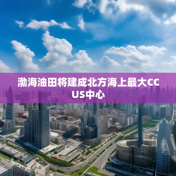 渤海油田将建成北方海上最大CCUS中心