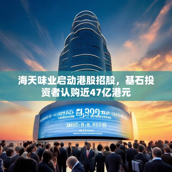 海天味业启动港股招股，基石投资者认购近47亿港元