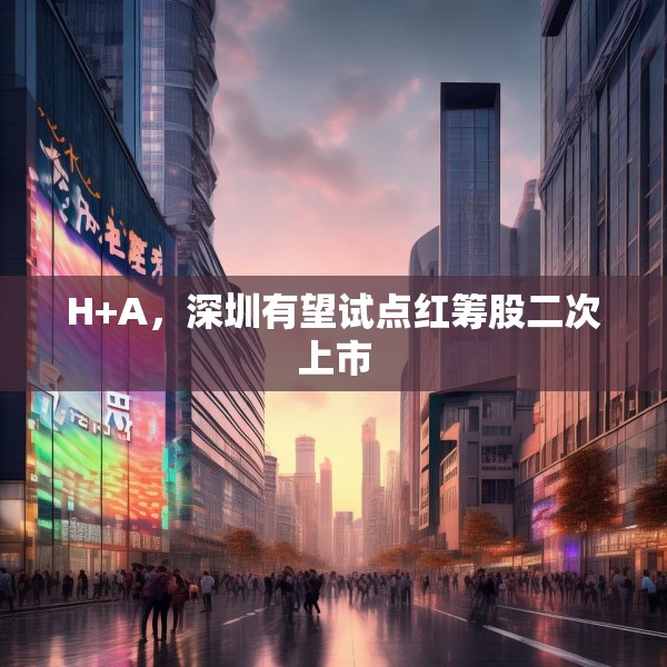 H+A，深圳有望试点红筹股二次上市