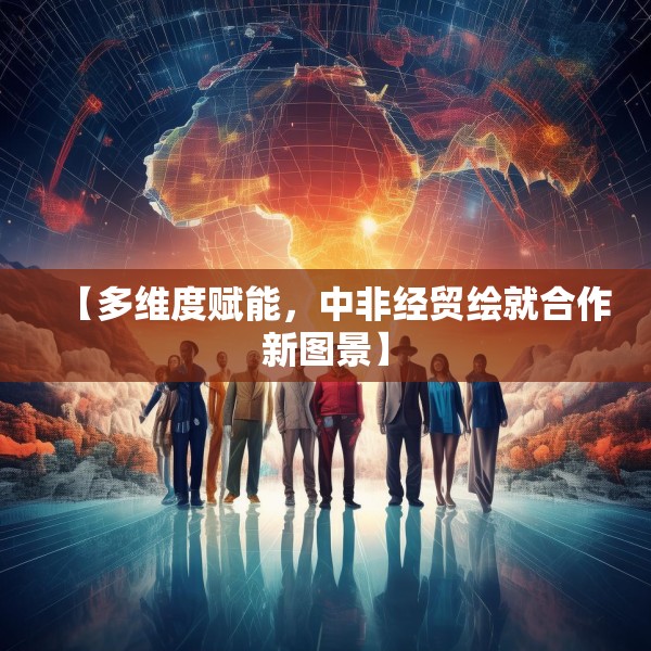 【多维度赋能，中非经贸绘就合作新图景】