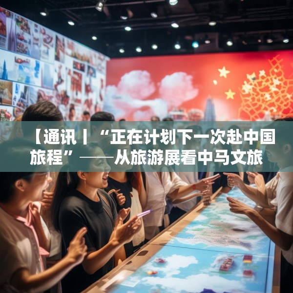 【通讯丨“正在计划下一次赴中国旅程”──从旅游展看中马文旅交流热】